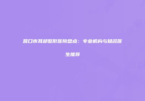 营口市耳部整形医院盘点：专业机构与知名医生推荐