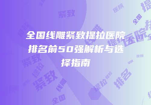 全国线雕紧致提拉医院排名前50强解析与选择指南