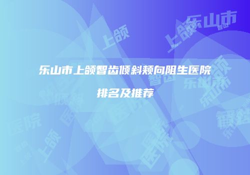 乐山市上颌智齿倾斜颊向阻生医院排名及推荐