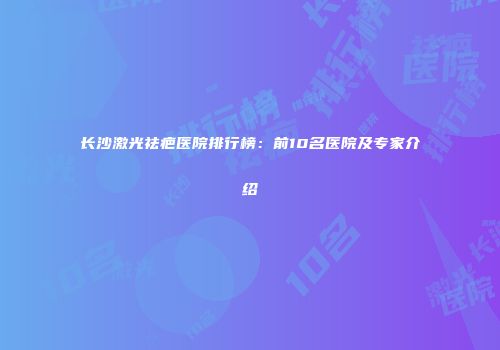 长沙激光祛疤医院排行榜：前10名医院及专家介绍