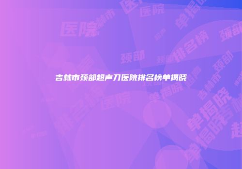 吉林市颈部超声刀医院排名榜单揭晓
