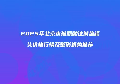 2025年北京市玻尿酸注射垫额头价格行情及整形机构推荐