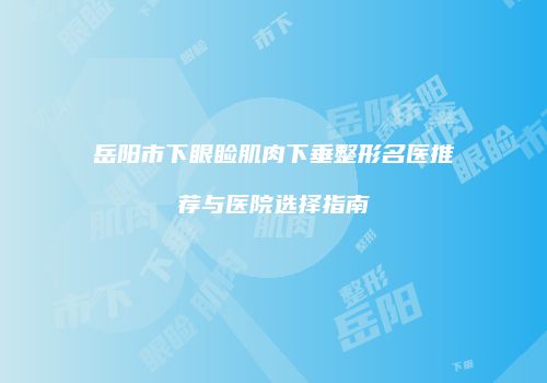岳阳市下眼睑肌肉下垂整形名医推荐与医院选择指南