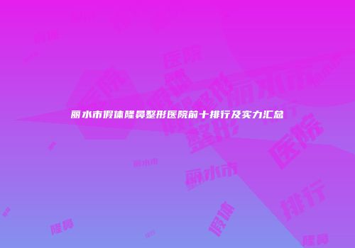 丽水市假体隆鼻整形医院前十排行及实力汇总