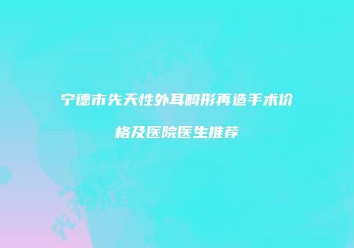 宁德市先天性外耳畸形再造手术价格及医院医生推荐