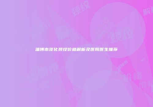 淄博市淡化颈纹价格解析及医院医生推荐