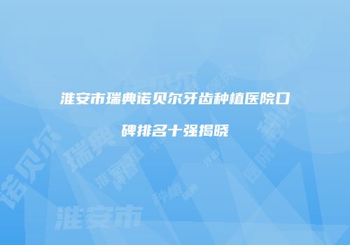 淮安市瑞典诺贝尔牙齿种植医院口碑排名十强揭晓