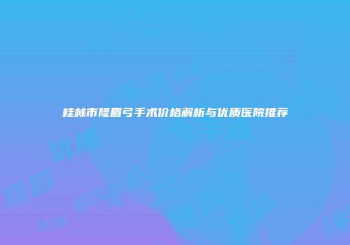 桂林市隆眉弓手术价格解析与优质医院推荐