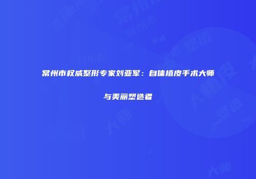 常州市权威整形专家刘亚军：自体植皮手术大师与美丽塑造者