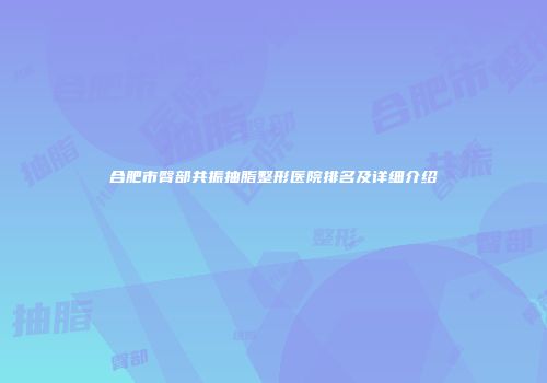 合肥市臀部共振抽脂整形医院排名及详细介绍