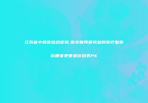 江苏省中西医结合医院,南京腋秀研究总院医疗整形科哪家更便宜价目表PK