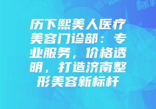 历下熙美人医疗美容门诊部：专业服务，价格透明，打造济南整形美容新标杆