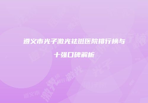 遵义市光子激光祛斑医院排行榜与十强口碑解析