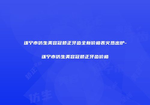 遂宁市仿生美容冠矫正牙齿全新价格表火热出炉-遂宁市仿生美容冠矫正牙齿价格