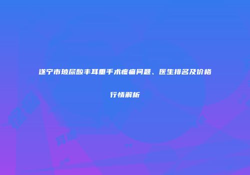 遂宁市玻尿酸丰耳垂手术疼痛问题、医生排名及价格行情解析
