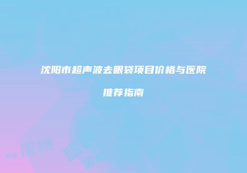 沈阳市超声波去眼袋项目价格与医院推荐指南