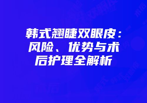 韩式翘睫双眼皮：风险、优势与术后护理全解析