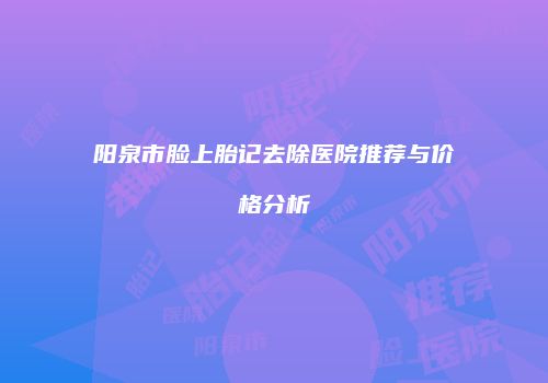 阳泉市脸上胎记去除医院推荐与价格分析
