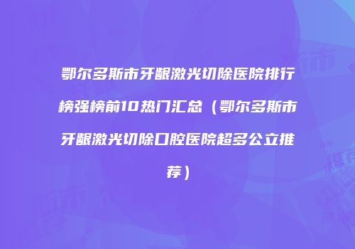 鄂尔多斯市牙龈激光切除医院排行榜强榜前10热门汇总（鄂尔多斯市牙龈激光切除口腔医院超多公立推荐）