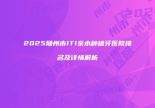 2025随州市ITI亲水种植牙医院排名及详情解析