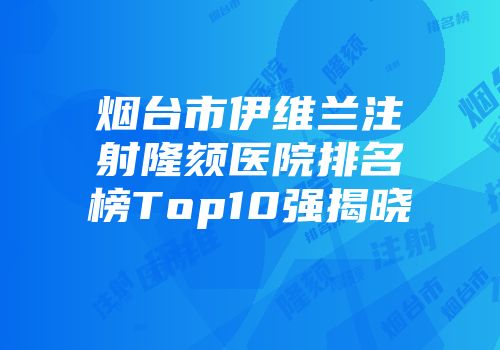 烟台市伊维兰注射隆颏医院排名榜Top10强揭晓