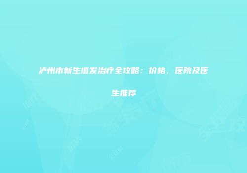 泸州市新生植发治疗全攻略：价格、医院及医生推荐
