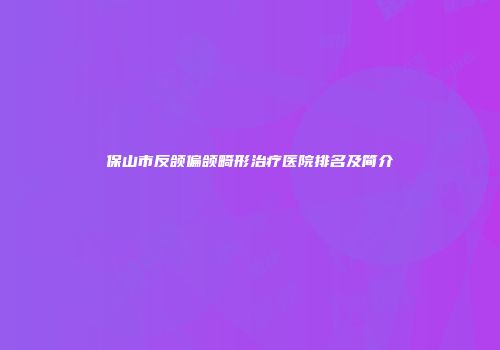 保山市反颌偏颌畸形治疗医院排名及简介