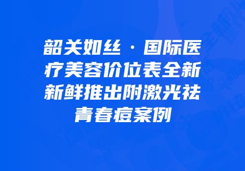 韶关如丝·国际医疗美容价位表全新新鲜推出附激光祛青春痘案例