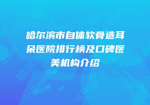 哈尔滨市自体软骨造耳朵医院排行榜及口碑医美机构介绍