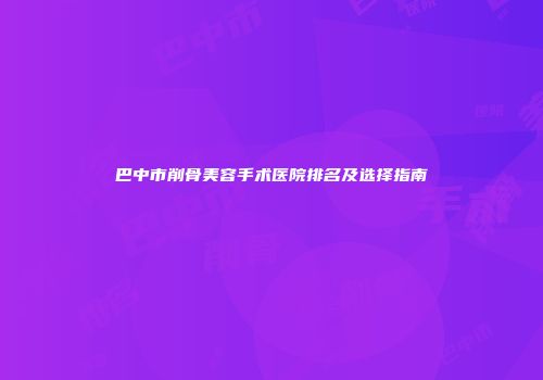 巴中市削骨美容手术医院排名及选择指南
