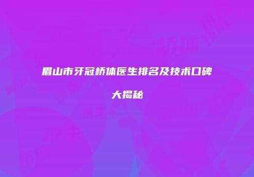 眉山市牙冠桥体医生排名及技术口碑大揭秘