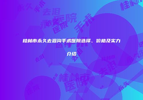 桂林市永久去泪沟手术医院选择、价格及实力介绍