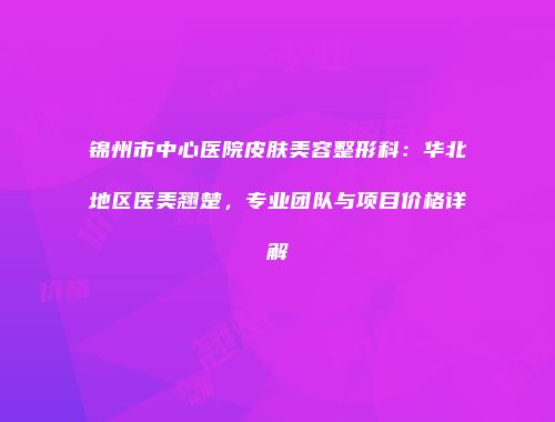 锦州市中心医院皮肤美容整形科：华北地区医美翘楚，专业团队与项目价格详解
