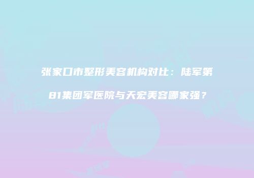 张家口市整形美容机构对比：陆军第81集团军医院与天宏美容哪家强？