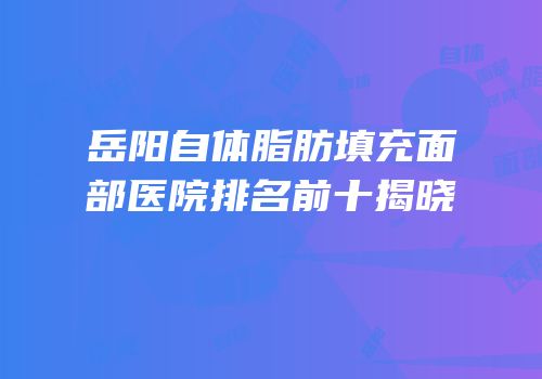 岳阳自体脂肪填充面部医院排名前十揭晓