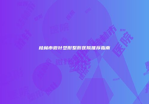 桂林市微针塑形整形医院推荐指南