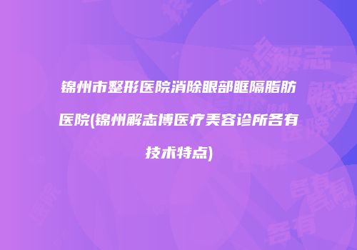 锦州市整形医院消除眼部眶隔脂肪医院(锦州解志博医疗美容诊所各有技术特点)