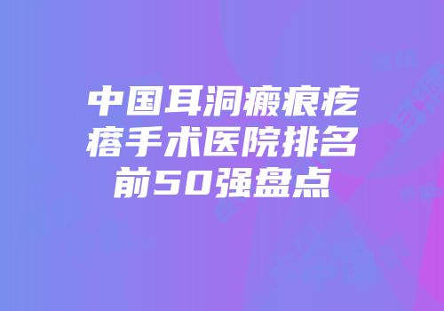 中国耳洞瘢痕疙瘩手术医院排名前50强盘点