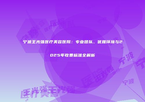 宁波王光强医疗美容医院：专业团队、优雅环境与2025年收费标准全解析