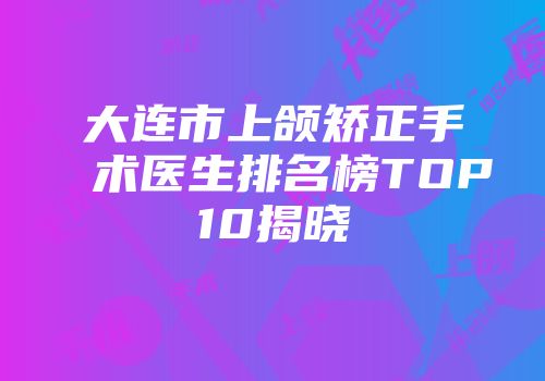 大连市上颌矫正手术医生排名榜TOP10揭晓