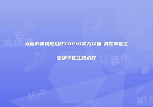 太原市黄褐斑治疗TOP10实力尽显-高鸣声医生看哪个医生技术好