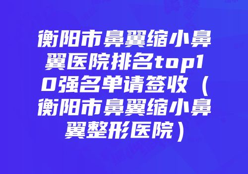 衡阳市鼻翼缩小鼻翼医院排名top10强名单请签收（衡阳市鼻翼缩小鼻翼整形医院）