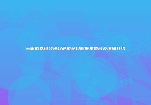 三明市以色列进口种植牙口腔医生排名及详细介绍