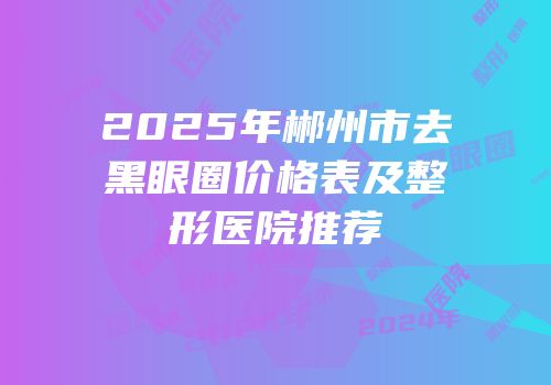 2025年郴州市去黑眼圈价格表及整形医院推荐