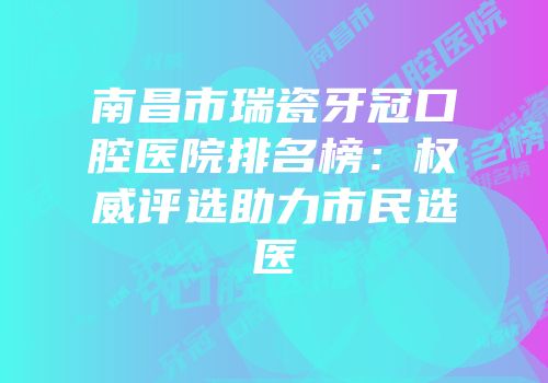 南昌市瑞瓷牙冠口腔医院排名榜：权威评选助力市民选医