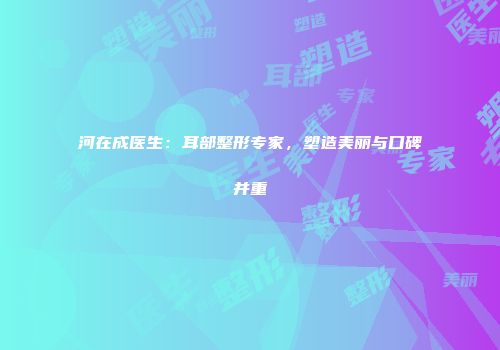 河在成医生：耳部整形专家，塑造美丽与口碑并重