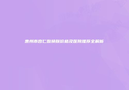 惠州市杏仁酸换肤价格及医院推荐全解析