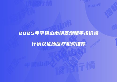 2025年平顶山市阴茎增粗手术价格行情及优质医疗机构推荐