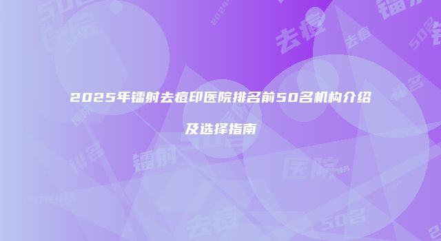 2025年镭射去痘印医院排名前50名机构介绍及选择指南