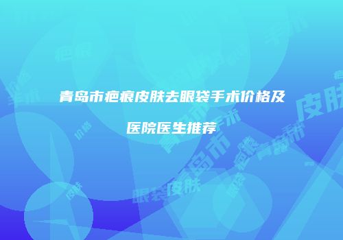 青岛市疤痕皮肤去眼袋手术价格及医院医生推荐